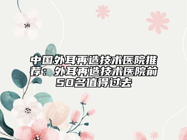 中国外耳再造技术医院推荐：外耳再造技术医院前50名值得过去