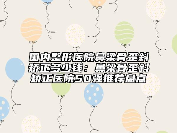 国内整形医院鼻梁骨歪斜矫正多少钱：鼻梁骨歪斜矫正医院50强推荐盘点