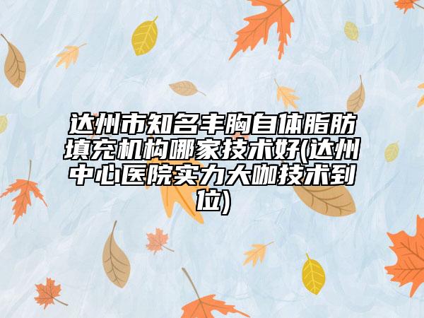 达州市知名丰胸自体脂肪填充机构哪家技术好(达州中心医院实力大咖技术到位)