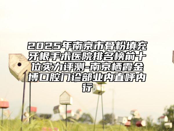 2025年南京市骨粉填充牙根手术医院排名榜前十位实力评测-南京栖霞金博口腔门诊部业内直呼内行