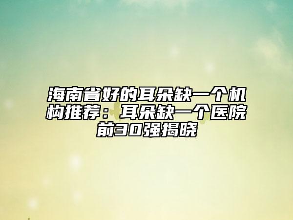 海南省好的耳朵缺一个机构推荐：耳朵缺一个医院前30强揭晓