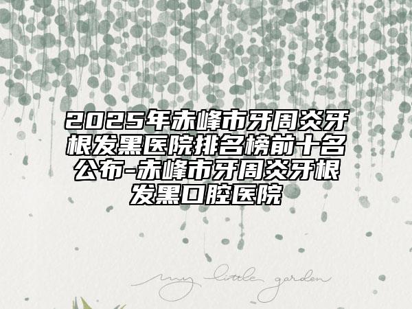 2025年赤峰市牙周炎牙根发黑医院排名榜前十名公布-赤峰市牙周炎牙根发黑口腔医院