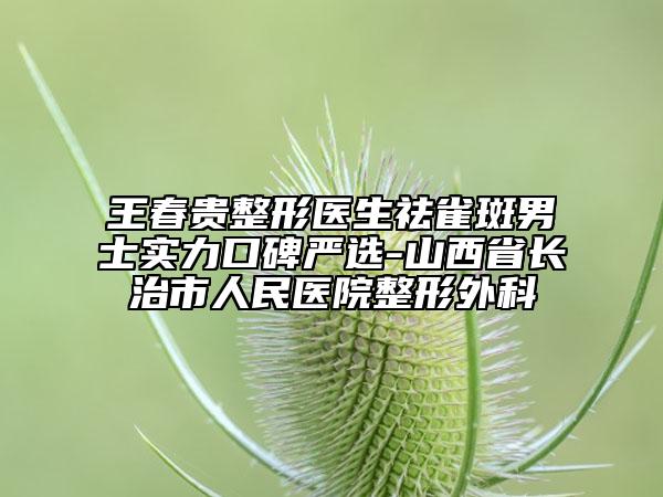 王春贵整形医生祛雀斑男士实力口碑严选-山西省长治市人民医院整形外科