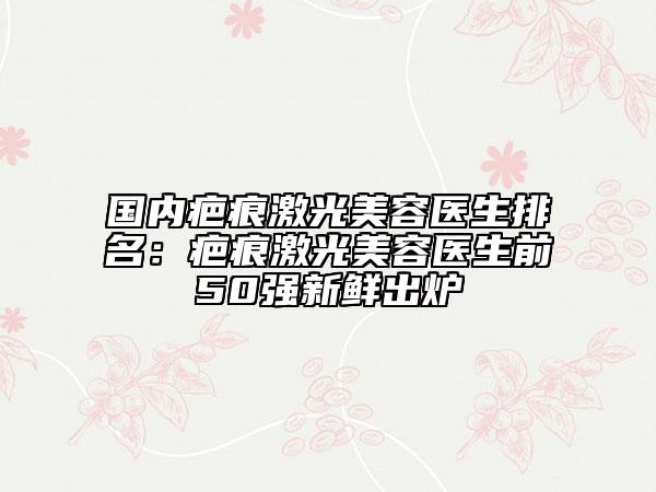 国内疤痕激光美容医生排名：疤痕激光美容医生前50强新鲜出炉
