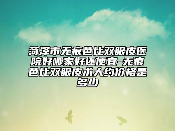 菏泽市无痕芭比双眼皮医院好哪家好还便宜-无痕芭比双眼皮术大约价格是多少