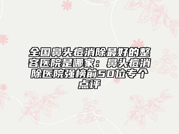 全国鼻头痘消除最好的整容医院是哪家：鼻头痘消除医院强榜前50位专个点评