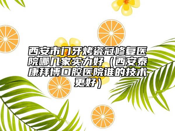 西安市门牙烤瓷冠修复医院哪几家实力好（西安泰康拜博口腔医院谁的技术更好）