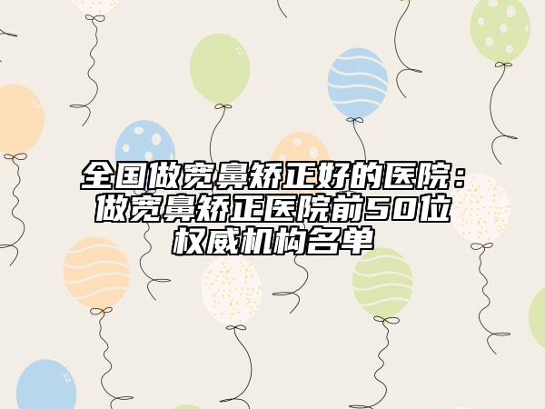 全国做宽鼻矫正好的医院：做宽鼻矫正医院前50位权威机构名单