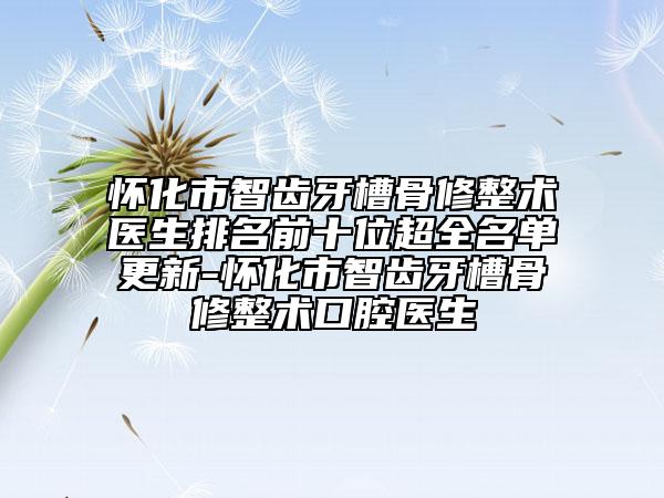 怀化市智齿牙槽骨修整术医生排名前十位超全名单更新-怀化市智齿牙槽骨修整术口腔医生