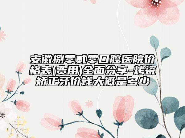 安徽捌零贰零口腔医院价格表(费用)全面分享-烤瓷矫正牙价钱大概是多少