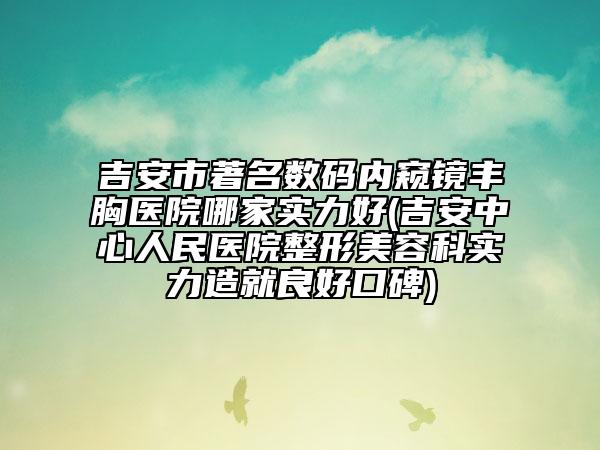 吉安市著名数码内窥镜丰胸医院哪家实力好(吉安中心人民医院整形美容科实力造就良好口碑)