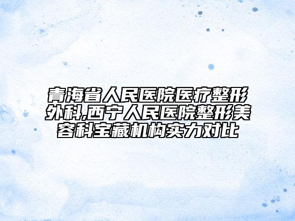 青海省人民医院医疗整形外科,西宁人民医院整形美容科宝藏机构实力对比
