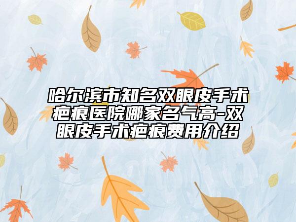哈尔滨市知名双眼皮手术疤痕医院哪家名气高-双眼皮手术疤痕费用介绍