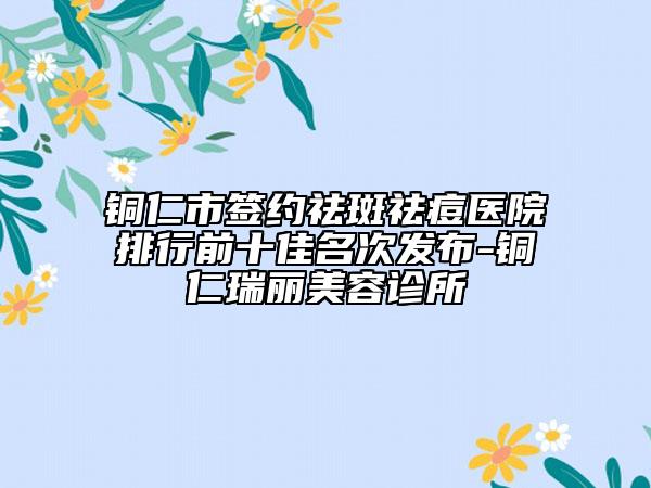 铜仁市签约祛斑祛痘医院排行前十佳名次发布-铜仁瑞丽美容诊所