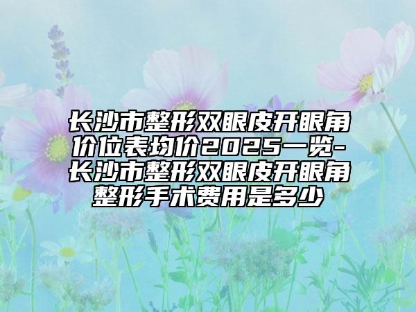 长沙市整形双眼皮开眼角价位表均价2025一览-长沙市整形双眼皮开眼角整形手术费用是多少