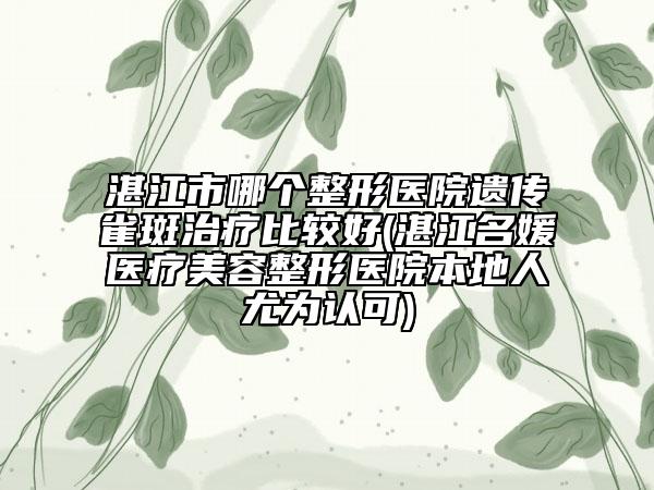 湛江市哪个整形医院遗传雀斑治疗比较好(湛江名媛医疗美容整形医院本地人尤为认可)