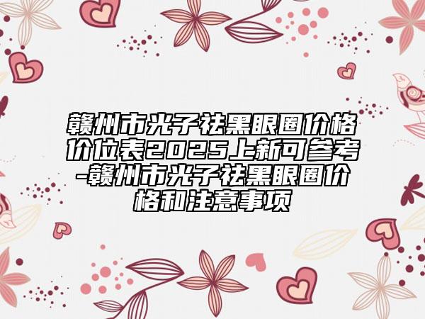赣州市光子祛黑眼圈价格价位表2025上新可参考-赣州市光子祛黑眼圈价格和注意事项