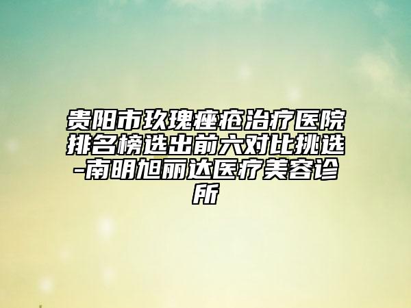 贵阳市玖瑰痤疮治疗医院排名榜选出前六对比挑选-南明旭丽达医疗美容诊所