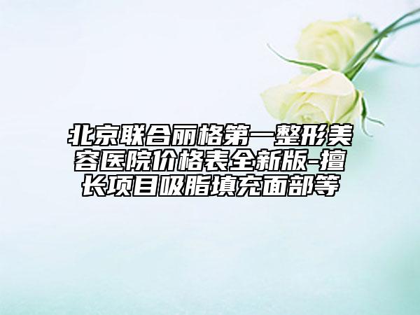 北京联合丽格第一整形美容医院价格表全新版-擅长项目吸脂填充面部等