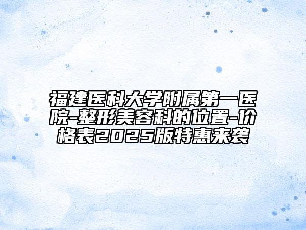 福建医科大学附属第一医院-整形美容科的位置-价格表2025版特惠来袭