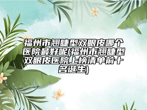 福州市翘睫型双眼皮哪个医院最好呢(福州市翘睫型双眼皮医院上榜清单前十名诞生)