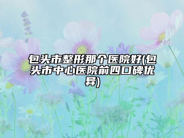包头市整形那个医院好(包头市中心医院前四口碑优异)
