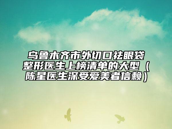 乌鲁木齐市外切口祛眼袋整形医生上榜清单的大型（陈星医生深受爱美者信赖）