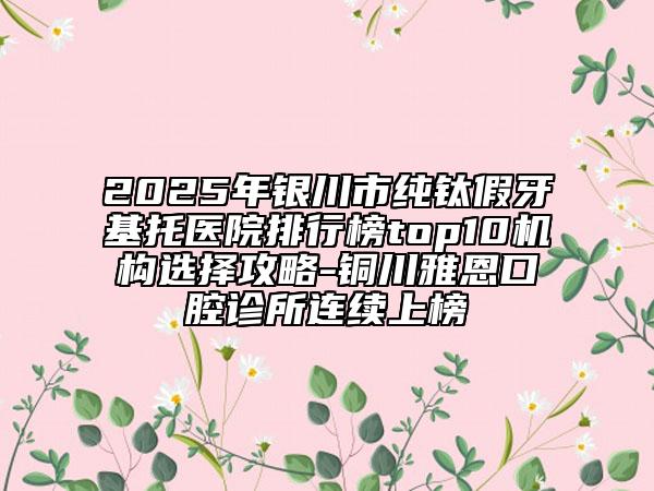 2025年银川市纯钛假牙基托医院排行榜top10机构选择攻略-铜川雅恩口腔诊所连续上榜