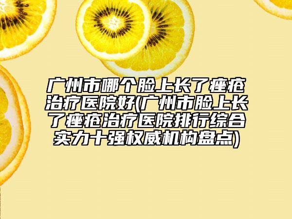 广州市哪个脸上长了痤疮治疗医院好(广州市脸上长了痤疮治疗医院排行综合实力十强权威机构盘点)
