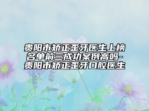 贵阳市矫正歪牙医生上榜名单前三成功案例高吗-贵阳市矫正歪牙口腔医生