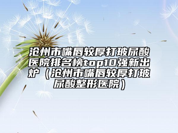 沧州市嘴唇较厚打玻尿酸医院排名榜top10强新出炉（沧州市嘴唇较厚打玻尿酸整形医院）