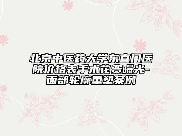 北京中医药大学东直门医院价格表手术花费曝光-面部轮廓重塑案例