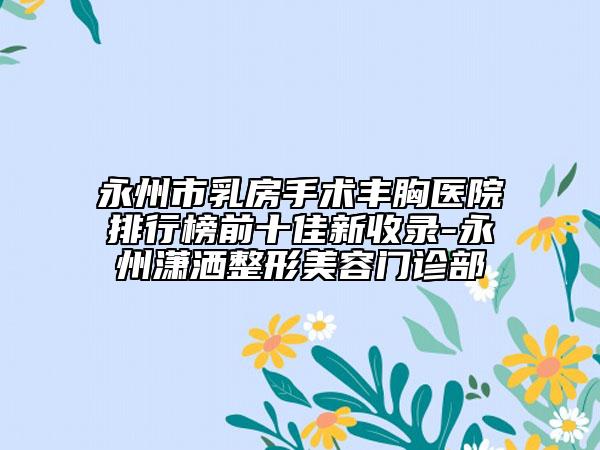 永州市乳房手术丰胸医院排行榜前十佳新收录-永州潇洒整形美容门诊部
