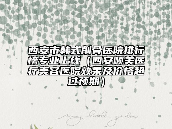 西安市韩式削骨医院排行榜专业上线（西安顺美医疗美容医院效果及价格超过预期）