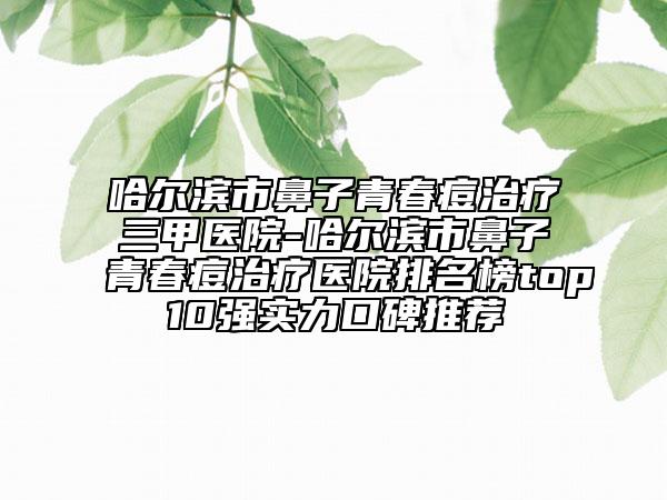哈尔滨市鼻子青春痘治疗三甲医院-哈尔滨市鼻子青春痘治疗医院排名榜top10强实力口碑推荐