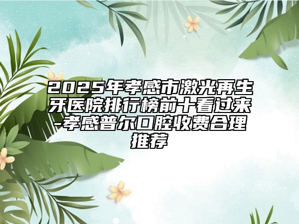 2025年孝感市激光再生牙医院排行榜前十看过来-孝感普尔口腔收费合理推荐