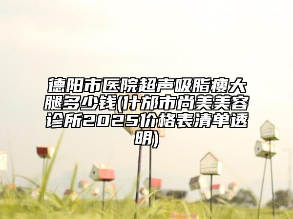 德阳市医院超声吸脂瘦大腿多少钱(什邡市尚美美容诊所2025价格表清单透明)