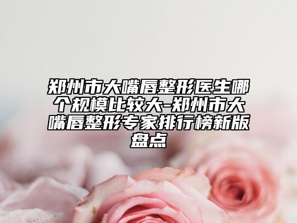 郑州市大嘴唇整形医生哪个规模比较大-郑州市大嘴唇整形专家排行榜新版盘点