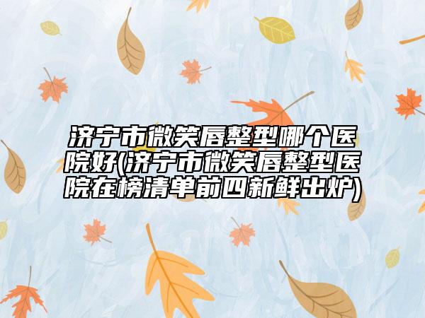 济宁市微笑唇整型哪个医院好(济宁市微笑唇整型医院在榜清单前四新鲜出炉)