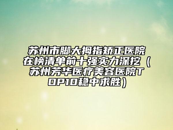 苏州市脚大拇指矫正医院在榜清单前十强实力深挖（苏州芳华医疗美容医院TOP10稳中求胜）