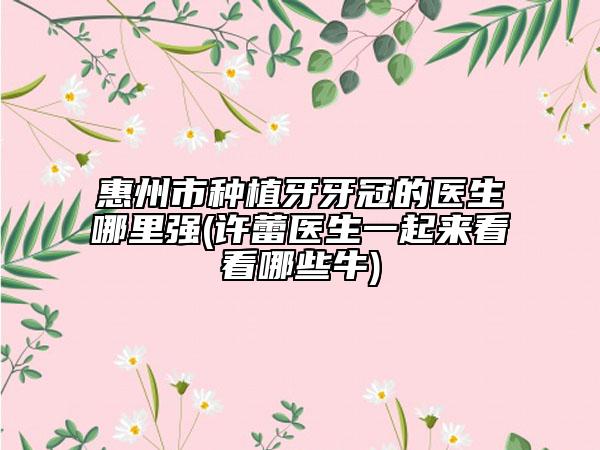 惠州市种植牙牙冠的医生哪里强(许蕾医生一起来看看哪些牛)