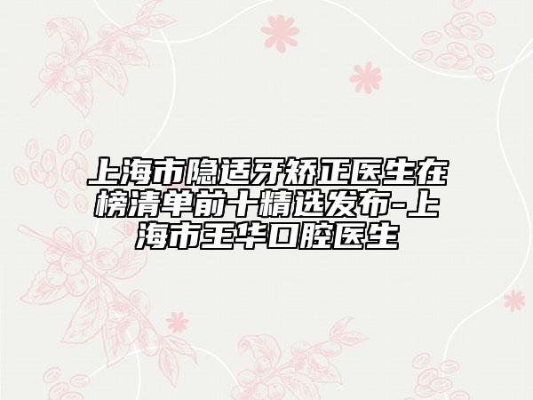 上海市隐适牙矫正医生在榜清单前十精选发布-上海市王华口腔医生