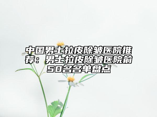 中国男士拉皮除皱医院推荐：男士拉皮除皱医院前50名名单盘点