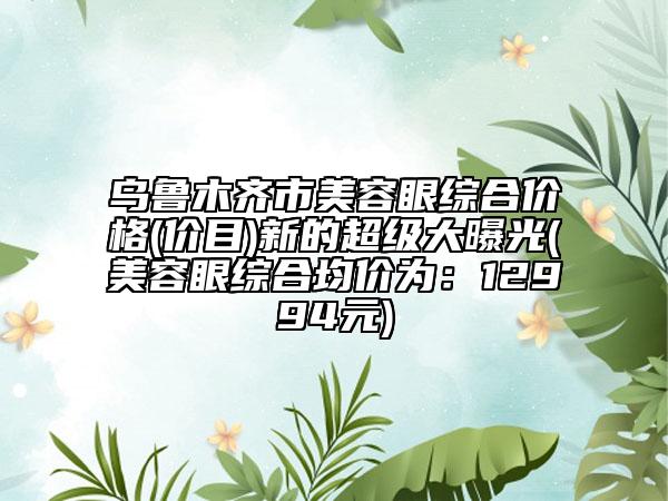 乌鲁木齐市美容眼综合价格(价目)新的超级大曝光(美容眼综合均价为：12994元)