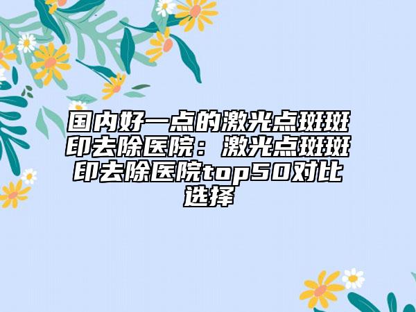 国内好一点的激光点斑斑印去除医院：激光点斑斑印去除医院top50对比选择