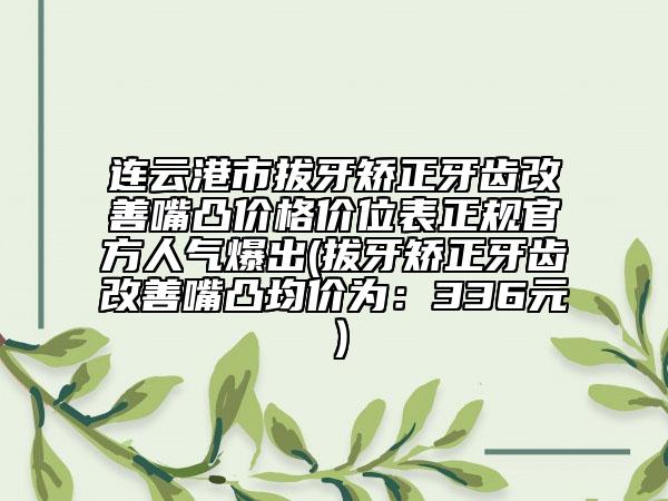 连云港市拔牙矫正牙齿改善嘴凸价格价位表正规官方人气爆出(拔牙矫正牙齿改善嘴凸均价为：336元）