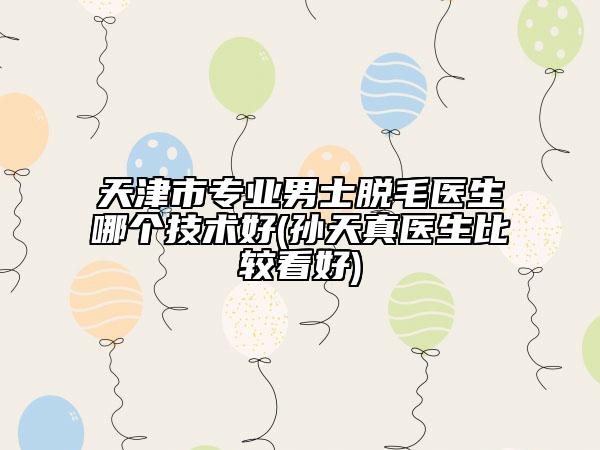 天津市专业男士脱毛医生哪个技术好(孙天真医生比较看好)