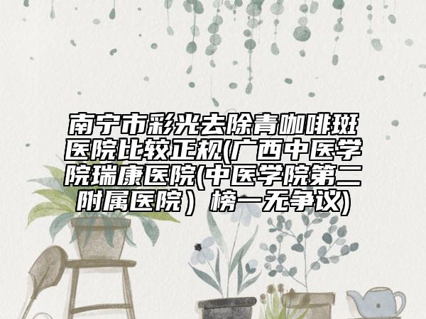 南宁市彩光去除青咖啡斑医院比较正规(广西中医学院瑞康医院(中医学院第二附属医院）榜一无争议)