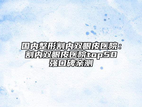 国内整形割内双眼皮医院：割内双眼皮医院top50强口碑亲测