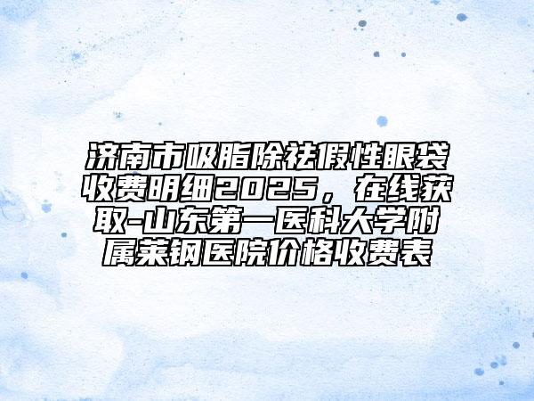 济南市吸脂除祛假性眼袋收费明细2025，在线获取-山东第一医科大学附属莱钢医院价格收费表